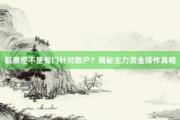 股票是不是专门针对散户？揭秘主力资金操作真相
