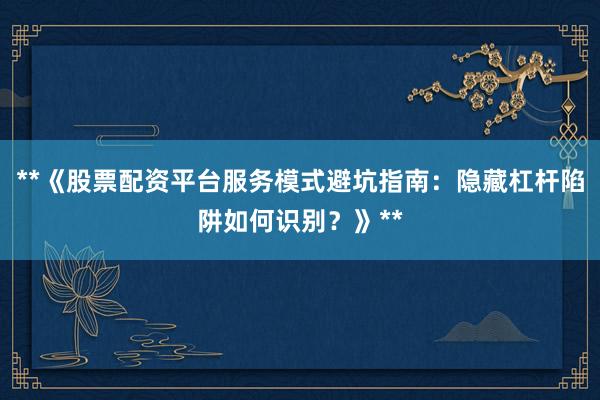 **《股票配资平台服务模式避坑指南：隐藏杠杆陷阱如何识别？》**