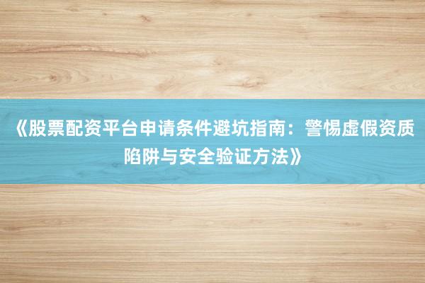 《股票配资平台申请条件避坑指南：警惕虚假资质陷阱与安全验证方法》