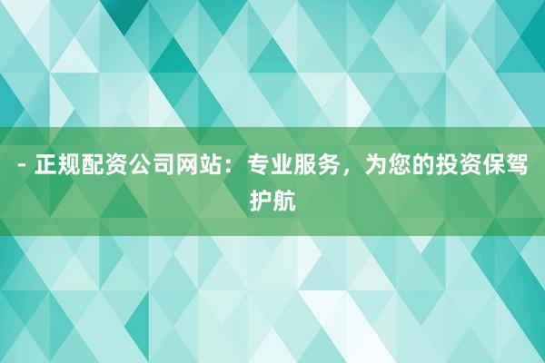 - 正规配资公司网站：专业服务，为您的投资保驾护航