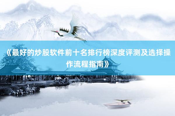 《最好的炒股软件前十名排行榜深度评测及选择操作流程指南》