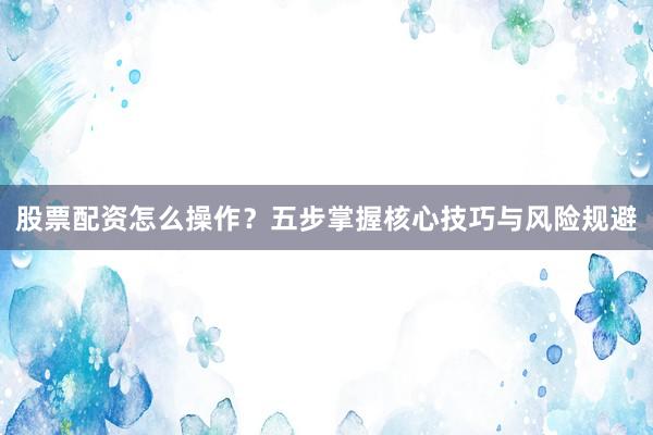 股票配资怎么操作？五步掌握核心技巧与风险规避