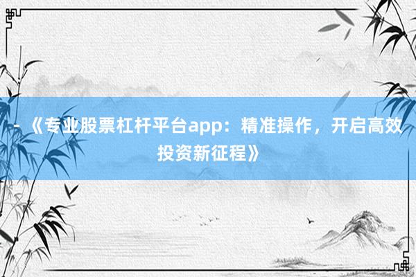 - 《专业股票杠杆平台app：精准操作，开启高效投资新征程》