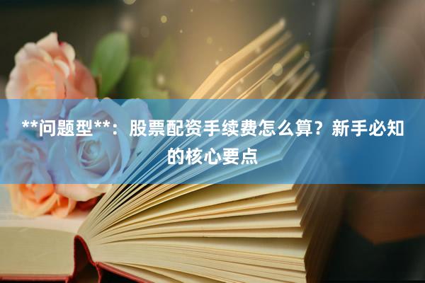 **问题型**：股票配资手续费怎么算？新手必知的核心要点