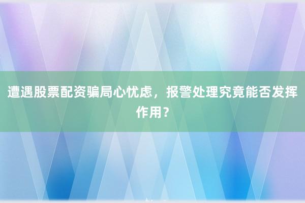 遭遇股票配资骗局心忧虑,报警处理究竟能否发挥作用?