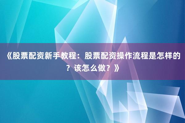 《股票配资新手教程：股票配资操作流程是怎样的？该怎么做？》