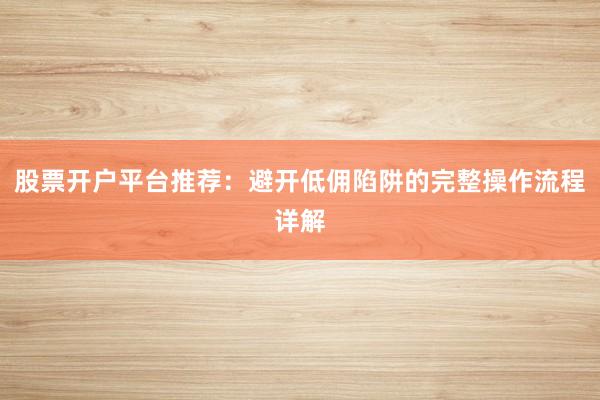 股票开户平台推荐：避开低佣陷阱的完整操作流程详解