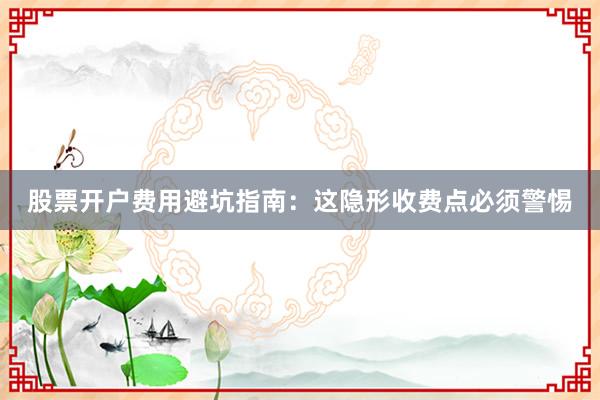 股票开户费用避坑指南：这隐形收费点必须警惕