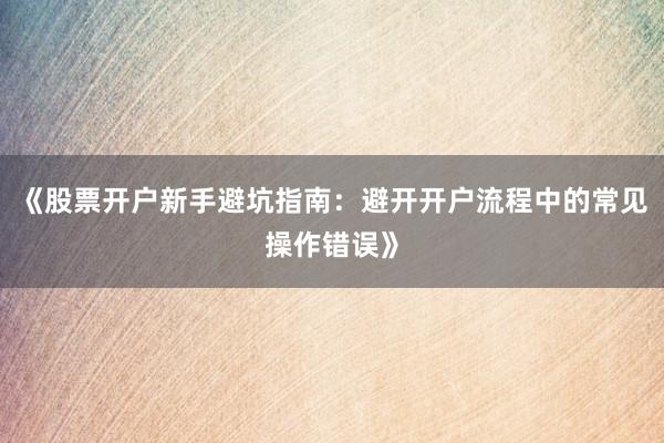 《股票开户新手避坑指南：避开开户流程中的常见操作错误》