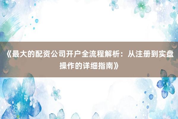 《最大的配资公司开户全流程解析:从注册到实盘操作的详细指南》