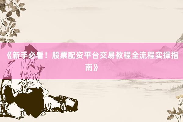 《新手必看！股票配资平台交易教程全流程实操指南》