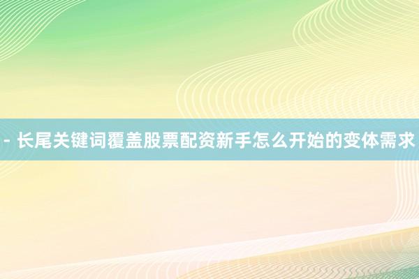 - 长尾关键词覆盖股票配资新手怎么开始的变体需求