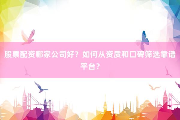 股票配资哪家公司好？如何从资质和口碑筛选靠谱平台？