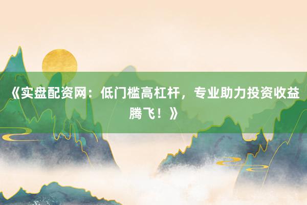 《实盘配资网：低门槛高杠杆，专业助力投资收益腾飞！》