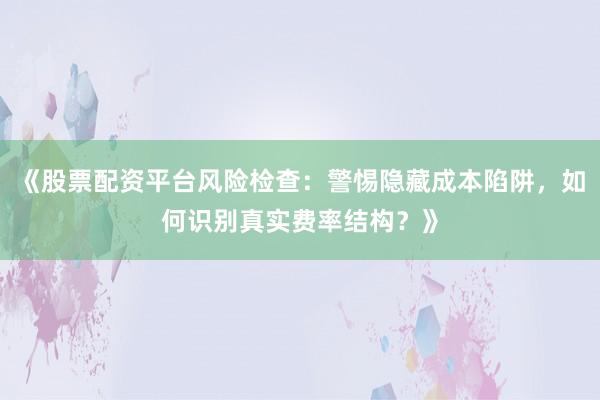 《股票配资平台风险检查：警惕隐藏成本陷阱，如何识别真实费率结构？》