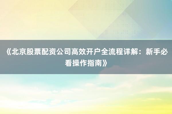 《北京股票配资公司高效开户全流程详解：新手必看操作指南》