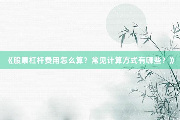 《股票杠杆费用怎么算？常见计算方式有哪些？》