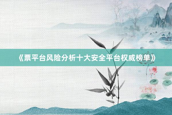 《票平台风险分析十大安全平台权威榜单》