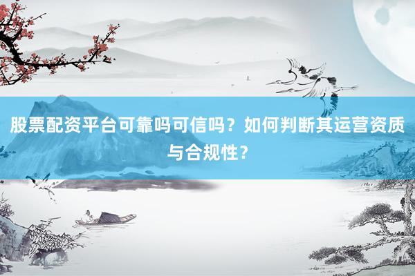 股票配资平台可靠吗可信吗？如何判断其运营资质与合规性？