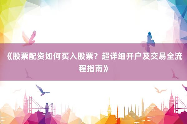 《股票配资如何买入股票？超详细开户及交易全流程指南》