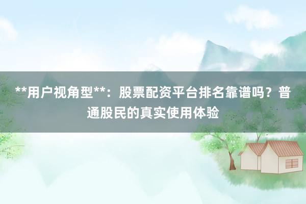 **用户视角型**：股票配资平台排名靠谱吗？普通股民的真实使用体验