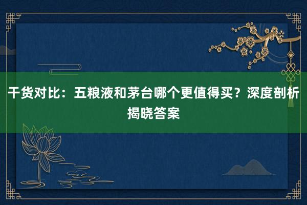 干货对比:五粮液和茅台哪个更值得买?深度剖析揭晓答案