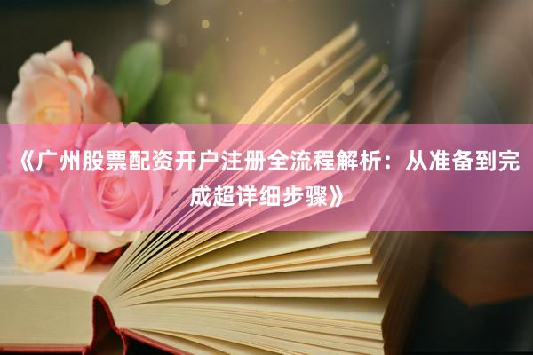 《广州股票配资开户注册全流程解析：从准备到完成超详细步骤》