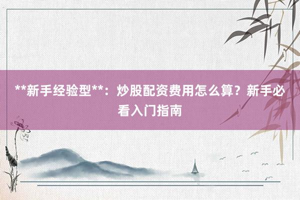 **新手经验型**:炒股配资费用怎么算?新手必看入门指南
