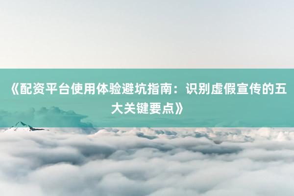 《配资平台使用体验避坑指南：识别虚假宣传的五大关键要点》