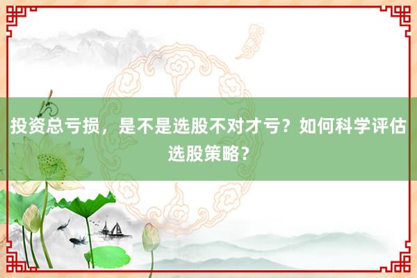 投资总亏损,是不是选股不对才亏?如何科学评估选股策略?
