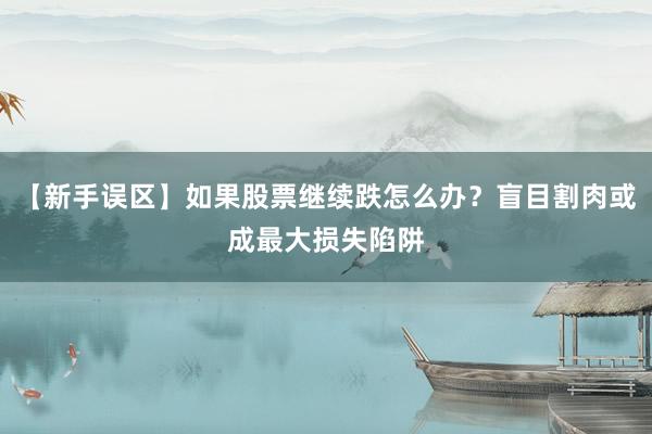 【新手误区】如果股票继续跌怎么办?盲目割肉或成最大损失陷阱