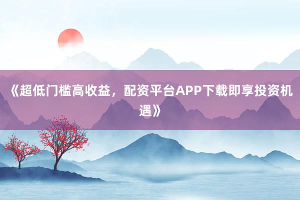 《超低门槛高收益，配资平台APP下载即享投资机遇》