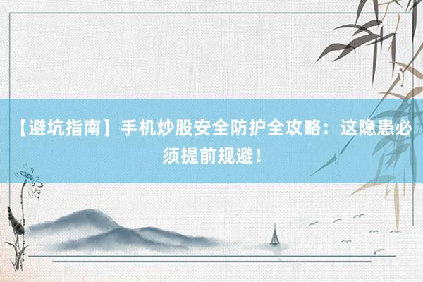 【避坑指南】手机炒股安全防护全攻略：这隐患必须提前规避！
