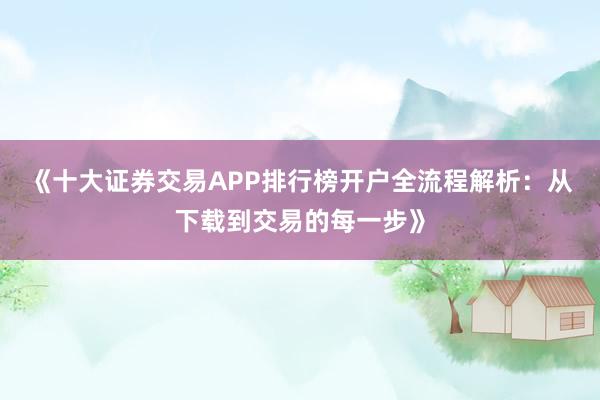 《十大证券交易APP排行榜开户全流程解析：从下载到交易的每一步》