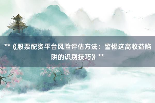 **《股票配资平台风险评估方法：警惕这高收益陷阱的识别技巧》**