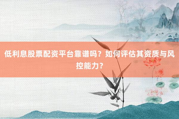低利息股票配资平台靠谱吗？如何评估其资质与风控能力？