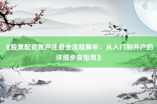 《股票配资账户注册全流程解析：从入门到开户的详细步骤指南》