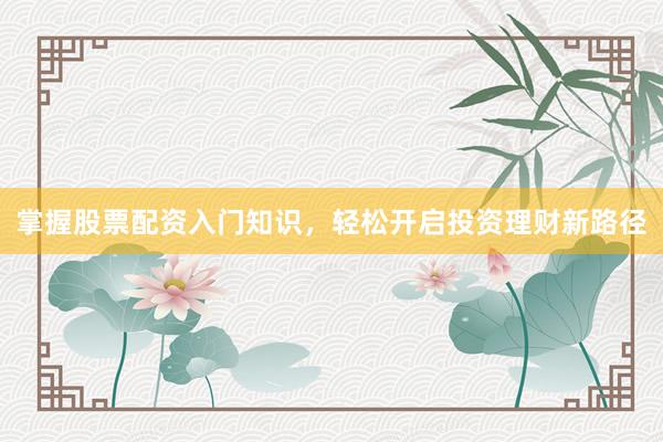 掌握股票配资入门知识，轻松开启投资理财新路径