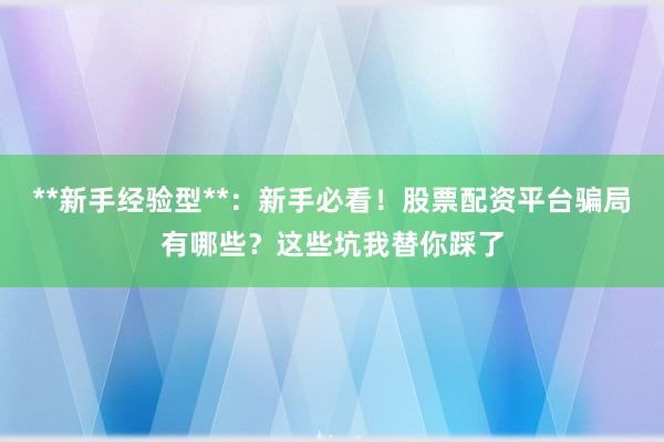 **新手经验型**：新手必看！股票配资平台骗局有哪些？这些坑我替你踩了