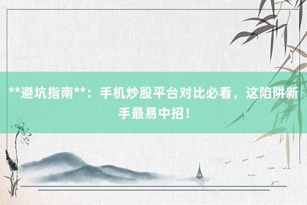 **避坑指南**：手机炒股平台对比必看，这陷阱新手最易中招！