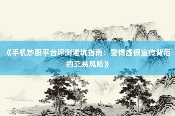 《手机炒股平台评测避坑指南：警惕虚假宣传背后的交易风险》