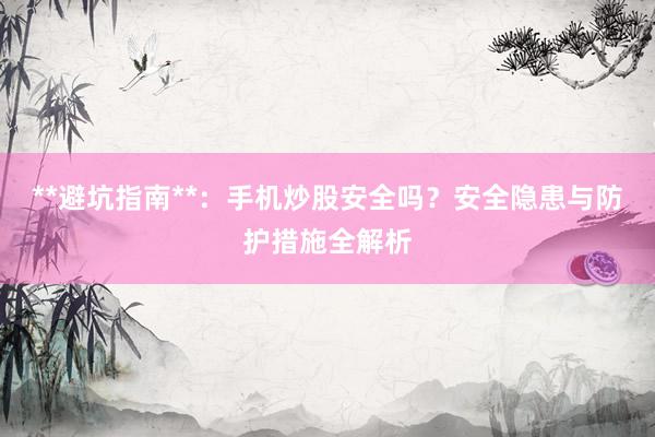 **避坑指南**：手机炒股安全吗？安全隐患与防护措施全解析