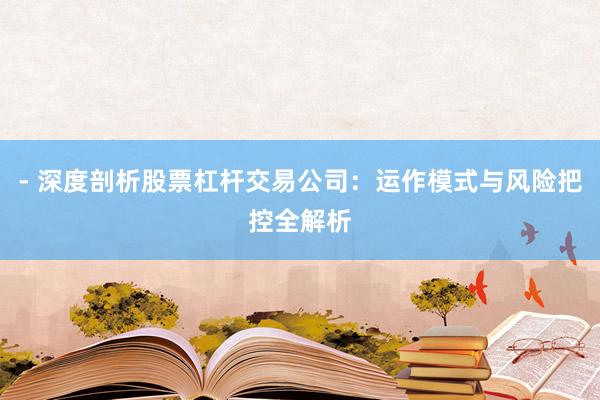 - 深度剖析股票杠杆交易公司：运作模式与风险把控全解析