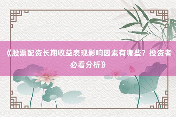 《股票配资长期收益表现影响因素有哪些？投资者必看分析》