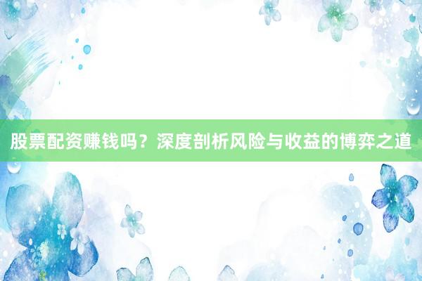 股票配资赚钱吗？深度剖析风险与收益的博弈之道