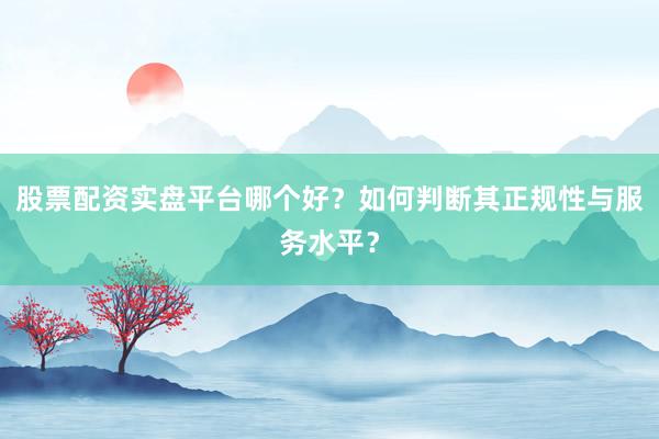 股票配资实盘平台哪个好？如何判断其正规性与服务水平？