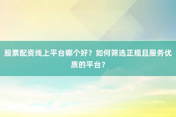 股票配资线上平台哪个好？如何筛选正规且服务优质的平台？