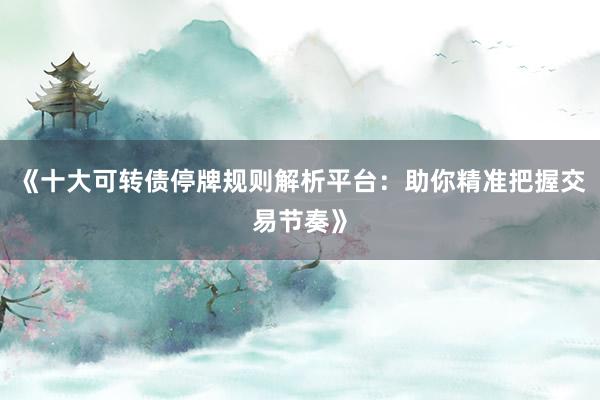《十大可转债停牌规则解析平台：助你精准把握交易节奏》