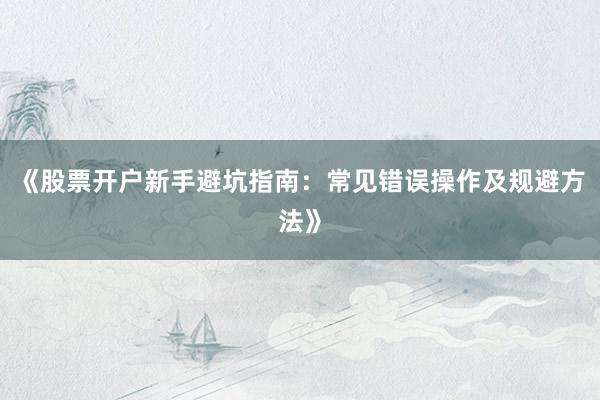 《股票开户新手避坑指南：常见错误操作及规避方法》