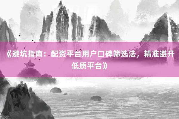 《避坑指南：配资平台用户口碑筛选法，精准避开低质平台》